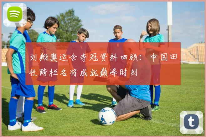 刘翔奥运会夺冠资料回顾：中国田径跨栏名将成就巅峰时刻