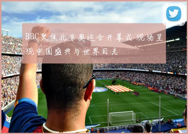 BBC聚焦北京奥运会开幕式 现场呈现中国盛典与世界目光