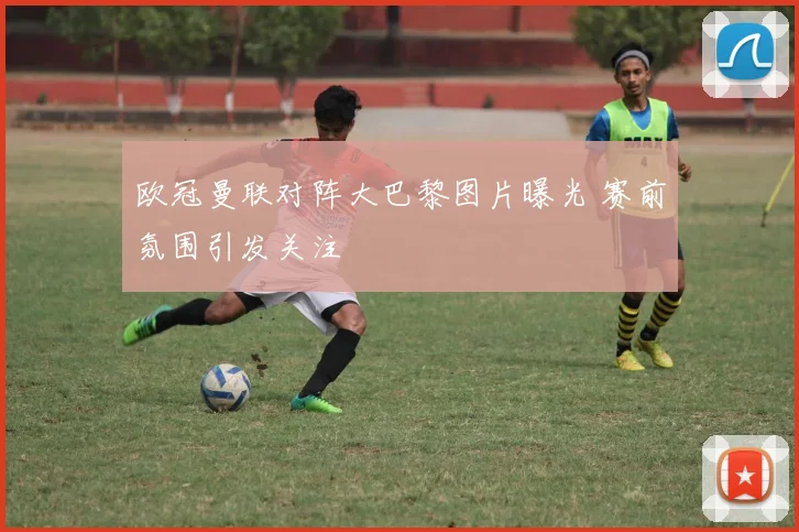 欧冠曼联对阵大巴黎图片曝光 赛前氛围引发关注