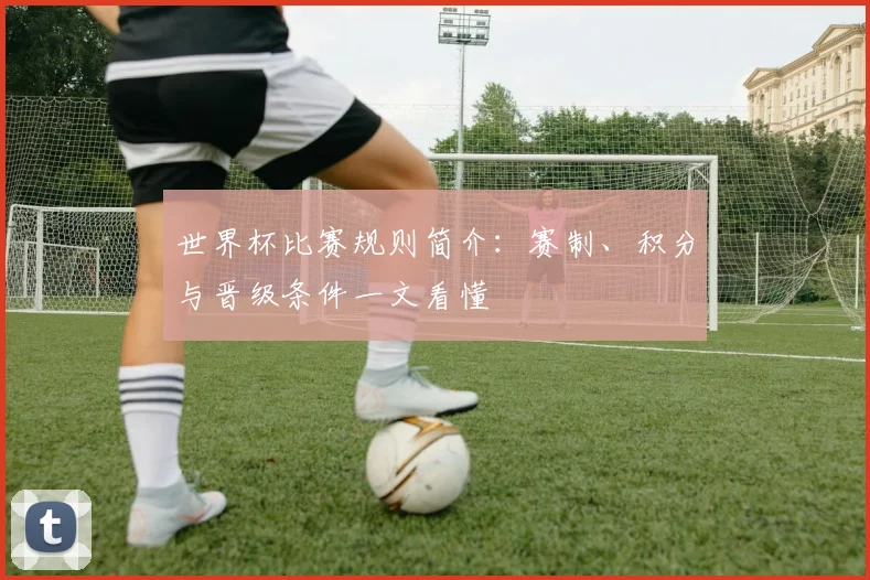 世界杯比赛规则简介：赛制、积分与晋级条件一文看懂