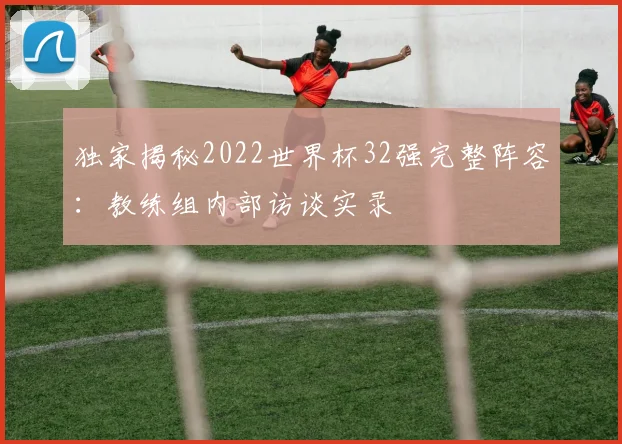 独家揭秘2022世界杯32强完整阵容：教练组内部访谈实录