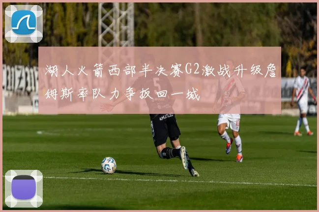 湖人火箭西部半决赛G2激战升级詹姆斯率队力争扳回一城
