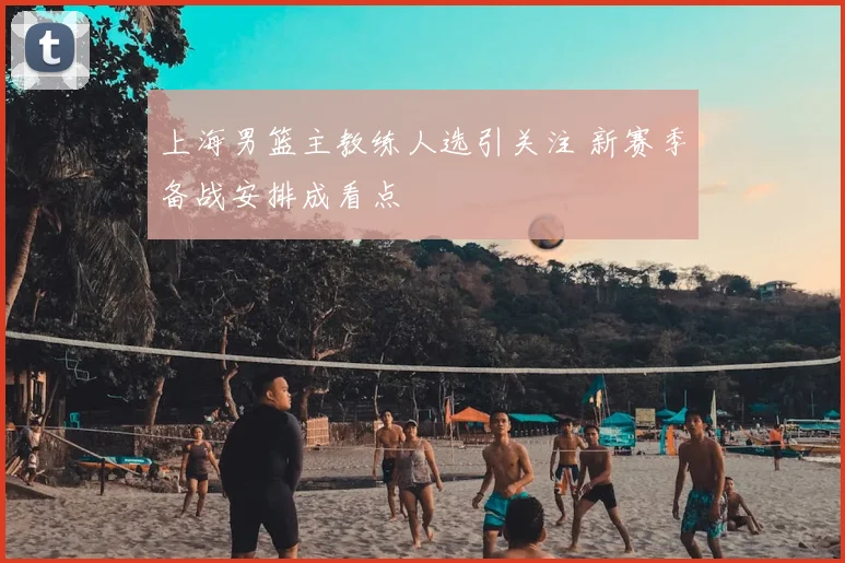 上海男篮主教练人选引关注 新赛季备战安排成看点