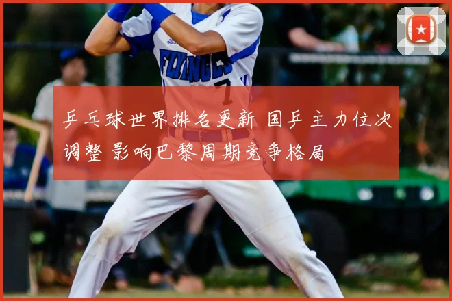 乒乓球世界排名更新 国乒主力位次调整 影响巴黎周期竞争格局