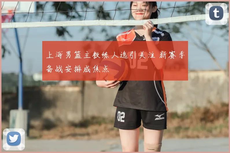 上海男篮主教练人选引关注 新赛季备战安排成焦点
