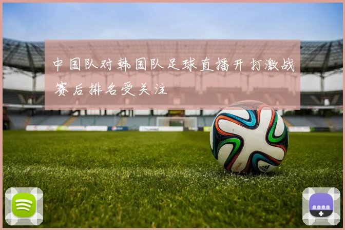 中国队对韩国队足球直播开打激战 赛后排名受关注