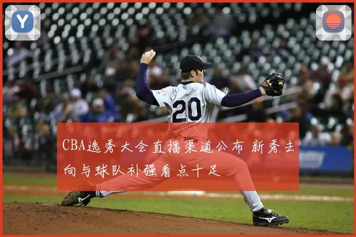 CBA选秀大会直播渠道公布 新秀去向与球队补强看点十足