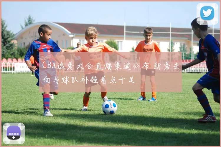 CBA选秀大会直播渠道公布 新秀去向与球队补强看点十足