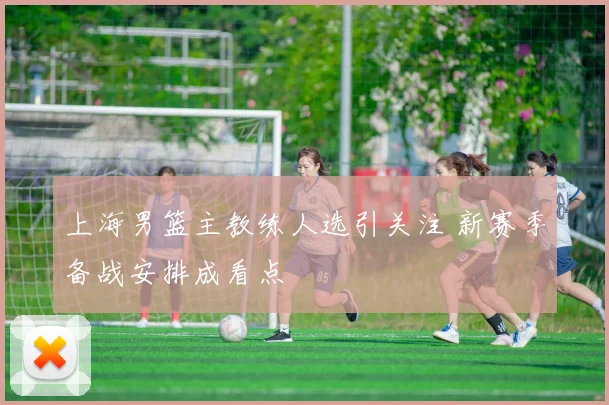 上海男篮主教练人选引关注 新赛季备战安排成看点