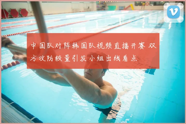 中国队对阵韩国队视频直播开赛 双方攻防较量引发小组出线看点