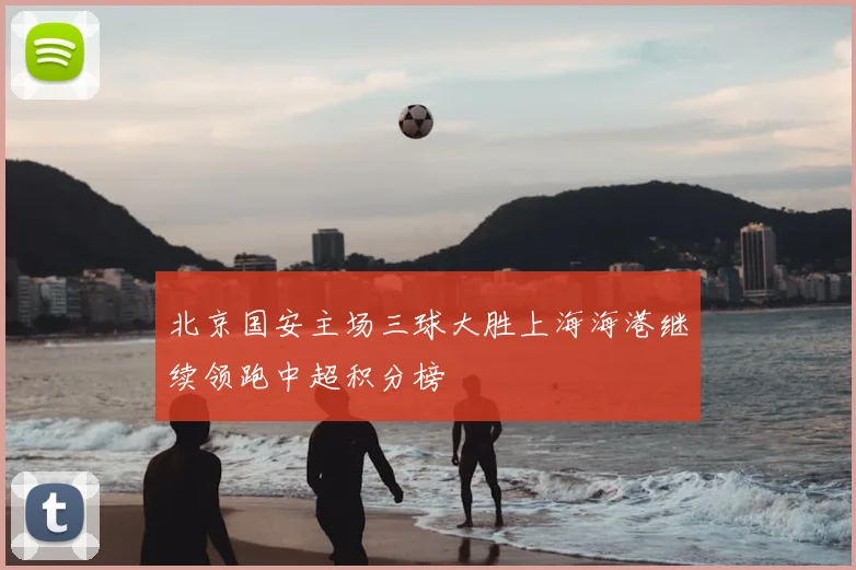 北京国安主场三球大胜上海海港继续领跑中超积分榜