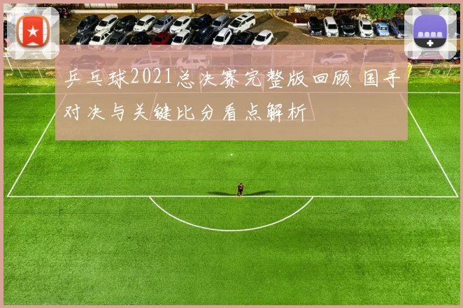 乒乓球2021总决赛完整版回顾 国手对决与关键比分看点解析