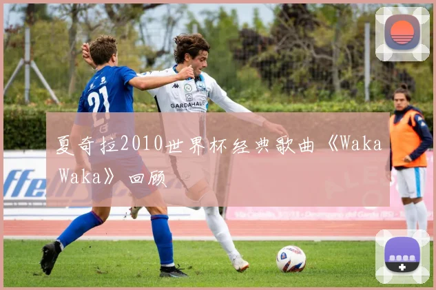 夏奇拉2010世界杯经典歌曲《Waka Waka》回顾