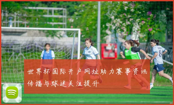 世界杯国际开户网址助力赛事资讯传播与球迷关注提升